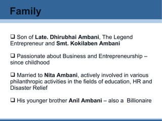 Family Son of  Late. Dhirubhai Ambani , The Legend Entrepreneur and  Smt. Kokilaben Ambani Passionate about Business and Entrepreneurship – since childhood Married to  Nita Ambani , actively involved in various philanthropic activities in the fields of education, HR and Disaster Relief His younger brother  Anil Ambani  – also a  Billionaire  