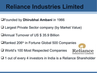Reliance Industries Limited Founded by  Dhirubhai Ambani  in 1966 Largest Private Sector company (by Market Value) Annual Turnover of US $ 35.9 Billion Ranked 206 th  in Fortune Global 500 Companies World’s 100 Most Respected Companies 1 out of every 4 investors in India is a Reliance Shareholder 