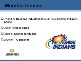Mumbai Indians Owned by  Reliance Industries  through its subsidiary IndiaWin  Sports  Coach :  Robin Singh Captain:  Sachin Tendulkar Director:  TA Shekhar 