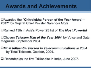 Awards and Achievements Awarded the  "Chitralekha Person of the Year Award -- 2007“  by Gujarat Chief Minister Narendra Modi Ranked 13th in Asia's Power 25 list of  The Most Powerful Chosen  Telecom Man of the Year 2004    by Voice and Data magazine, September 2004. Most Influential Person in Telecommunications  in 2004   by Total Telecom, October, 2004. Recorded as the first Trillionaire in India, June 2007. 