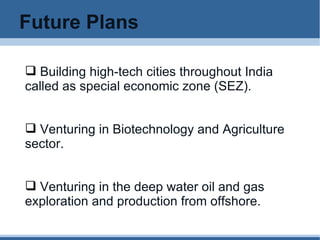 Future Plans Building high-tech cities throughout India called as special economic zone (SEZ). Venturing in Biotechnology and Agriculture sector.  Venturing in the deep water oil and gas exploration and production from offshore. 