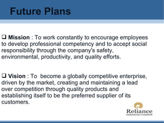Future Plans Mission  : To work constantly to encourage employees to develop professional competency and to accept social responsibility through the company's safety, environmental, productivity, and quality efforts. Vision  : To  become a globally competitive enterprise, driven by the market, creating and maintaining a lead over competition through quality products and establishing itself to be the preferred supplier of its customers. 