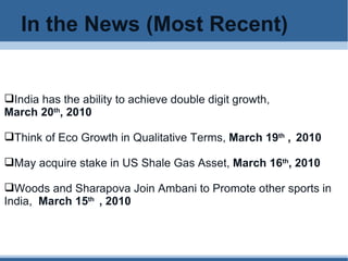 In the News (Most Recent) India has the ability to achieve double digit growth,  March 20 th , 2010 Think of Eco Growth in Qualitative Terms,  March 19 th  ,   2010 May acquire stake in US Shale Gas Asset,  March 16 th , 2010 Woods and Sharapova Join Ambani to Promote other sports in  India,  March 15 th  , 2010 
