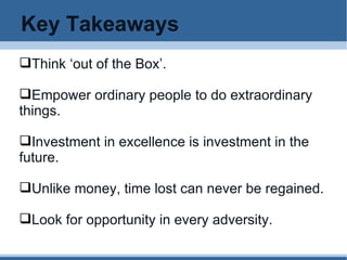 Key Takeaways Think ‘out of the Box’. Empower ordinary people to do extraordinary things. Investment in excellence is investment in the future. Unlike money, time lost can never be regained. Look for opportunity in every adversity. 
