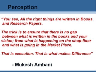 - Mukesh Ambani Perception “ You see, All the right things are written in Books and Research Papers. The trick is to ensure that there is no gap between what is written in the books and your  vision; from what is happening on the shop-floor and what is going in the Market Place. That is execution. That is what makes Difference” 
