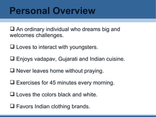 Personal Overview An ordinary individual who dreams big and welcomes challenges. Loves to interact with youngsters.  Enjoys vadapav, Gujarati and Indian cuisine. Never leaves home without praying. Exercises for 45 minutes every morning. Loves the colors black and white. Favors Indian clothing brands.  