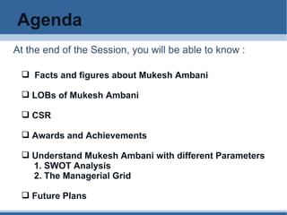 Agenda At the end of the Session, you will be able to know : Facts and figures about Mukesh Ambani LOBs of Mukesh Ambani CSR Awards and Achievements Understand Mukesh Ambani with different Parameters  1. SWOT Analysis 2. The Managerial Grid Future Plans 