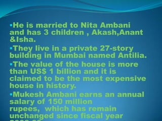 He is married to Nita Ambani
and has 3 children , Akash,Anant
&Isha.
They live in a private 27-story
building in Mumbai named Antilia.
The value of the house is more
than US$ 1 billion and it is
claimed to be the most expensive
house in history.
Mukesh Ambani earns an annual
salary of 150 million
rupees, which has remain
unchanged since fiscal year
 