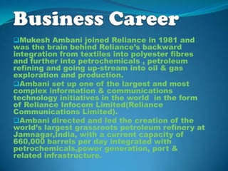 Mukesh Ambani joined Reliance in 1981 and
was the brain behind Reliance’s backward
integration from textiles into polyester fibres
and further into petrochemicals , petroleum
refining and going up-stream into oil & gas
exploration and production.
Ambani set up one of the largest and most
complex information & communications
technology initiatives in the world in the form
of Reliance Infocom Limited(Reliance
Communications Limited).
Ambani directed and led the creation of the
world’s largest grassroots petroleum refinery at
Jamnagar,India, with a current capacity of
660,000 barrels per day integrated with
petrochemicals,power generation, port &
related infrastructure.
 