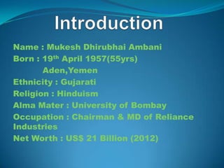 Name : Mukesh Dhirubhai Ambani
Born : 19th April 1957(55yrs)
       Aden,Yemen
Ethnicity : Gujarati
Religion : Hinduism
Alma Mater : University of Bombay
Occupation : Chairman & MD of Reliance
Industries
Net Worth : US$ 21 Billion (2012)
 