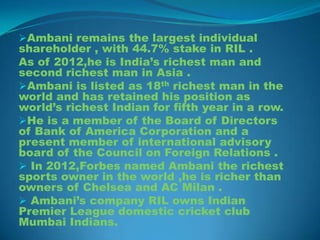 Ambani remains the largest individual
shareholder , with 44.7% stake in RIL .
As of 2012,he is India’s richest man and
second richest man in Asia .
Ambani is listed as 18th richest man in the
world and has retained his position as
world’s richest Indian for fifth year in a row.
He is a member of the Board of Directors
of Bank of America Corporation and a
present member of international advisory
board of the Council on Foreign Relations .
 In 2012,Forbes named Ambani the richest
sports owner in the world ,he is richer than
owners of Chelsea and AC Milan .
 Ambani’s company RIL owns Indian
Premier League domestic cricket club
Mumbai Indians.
 