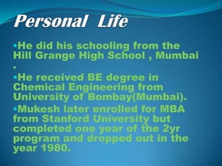 He did his schooling from the
Hill Grange High School , Mumbai
.
He received BE degree in
Chemical Engineering from
University of Bombay(Mumbai).
Mukesh later enrolled for MBA
from Stanford University but
completed one year of the 2yr
program and dropped out in the
year 1980.
 