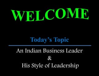 Today’s Topic 
An Indian Business Leader 
& 
His Style of Leadership 
 