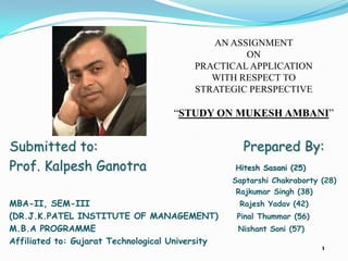 AN ASSIGNMENT
                                                  ON
                                         PRACTICAL APPLICATION
                                            WITH RESPECT TO
                                         STRATEGIC PERSPECTIVE

                                     “STUDY ON MUKESH AMBANI”


Submitted to:                                       Prepared By:
Prof. Kalpesh Ganotra                             Hitesh Sasani (25)
                                                  Saptarshi Chakraborty (28)
                                                   Rajkumar Singh (38)
MBA-II, SEM-III                                    Rajesh Yadav (42)
(DR.J.K.PATEL INSTITUTE OF MANAGEMENT)             Pinal Thummar (56)
M.B.A PROGRAMME                                    Nishant Soni (57)
Affiliated to: Gujarat Technological University
                                                                        1
 