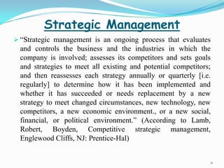 Strategic Management
 “Strategic management is an ongoing process that evaluates
  and controls the business and the industries in which the
  company is involved; assesses its competitors and sets goals
  and strategies to meet all existing and potential competitors;
  and then reassesses each strategy annually or quarterly [i.e.
  regularly] to determine how it has been implemented and
  whether it has succeeded or needs replacement by a new
  strategy to meet changed circumstances, new technology, new
  competitors, a new economic environment., or a new social,
  financial, or political environment.” (According to Lamb,
  Robert, Boyden, Competitive strategic management,
  Englewood Cliffs, NJ: Prentice-Hal)


                                                               11
 
