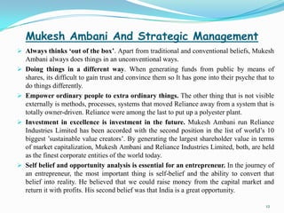Mukesh Ambani And Strategic Management
 Always thinks ‘out of the box’. Apart from traditional and conventional beliefs, Mukesh
    Ambani always does things in an unconventional ways.
   Doing things in a different way. When generating funds from public by means of
    shares, its difficult to gain trust and convince them so It has gone into their psyche that to
    do things differently.
   Empower ordinary people to extra ordinary things. The other thing that is not visible
    externally is methods, processes, systems that moved Reliance away from a system that is
    totally owner-driven. Reliance were among the last to put up a polyester plant.
   Investment in excellence is investment in the future. Mukesh Ambani run Reliance
    Industries Limited has been accorded with the second position in the list of world’s 10
    biggest ’sustainable value creators’. By generating the largest shareholder value in terms
    of market capitalization, Mukesh Ambani and Reliance Industries Limited, both, are held
    as the finest corporate entities of the world today.
   Self belief and opportunity analysis is essential for an entrepreneur. In the journey of
    an entrepreneur, the most important thing is self-belief and the ability to convert that
    belief into reality. He believed that we could raise money from the capital market and
    return it with profits. His second belief was that India is a great opportunity.

                                                                                              12
 