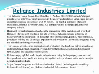 Reliance Industries Limited
 The Reliance Group, founded by Dhirubhai H. Ambani (1932-2002), is India's largest
    private sector enterprise, with businesses in the energy and materials value chain. Group's
    annual revenues are in excess of US$ 44 billion. The flagship company, Reliance
    Industries Limited,is a Fortune Global 500 company and is the largest private sector
    company in India.
   Backward vertical integration has been the cornerstone of the evolution and growth of
    Reliance. Starting with textiles in the late seventies, Reliance pursued a strategy of
    backward vertical integration - in polyester, fibre intermediates, plastics, petrochemicals,
    petroleum refining and oil and gas exploration and production - to be fully integrated along
    the materials and energy value chain.
   The Group's activities span exploration and production of oil and gas, petroleum refining
    and marketing, petrochemicals (polyester, fibre intermediates, plastics and chemicals),
    textiles, retail and special economic zones.
   Reliance enjoys global leadership in its businesses, being the largest polyester yarn and
    fibre producer in the world and among the top five to ten producers in the world in major
    petrochemical products.
   Major Group Companies are Reliance Industries Limited (including main subsidiary
    Reliance Retail limited) and Reliance Industrial Infrastructure Limited.
                                                                                             13
 