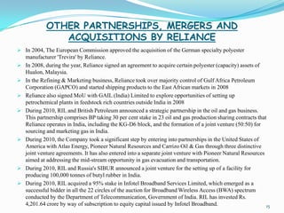 OTHER PARTNERSHIPS, MERGERS AND
                ACQUISITIONS BY RELIANCE
 In 2004, The European Commission approved the acquisition of the German specialty polyester
    manufacturer 'Trevira' by Reliance.
   In 2008, during the year, Reliance signed an agreement to acquire certain polyester (capacity) assets of
    Hualon, Malaysia.
   In the Refining & Marketing business, Reliance took over majority control of Gulf Africa Petroleum
    Corporation (GAPCO) and started shipping products to the East African markets in 2008
   Reliance also signed MoU with GAIL (India) Limited to explore opportunities of setting up
    petrochemical plants in feedstock rich countries outside India in 2008
   During 2010, RIL and British Petroleum announced a strategic partnership in the oil and gas business.
    This partnership comprises BP taking 30 per cent stake in 23 oil and gas production sharing contracts that
    Reliance operates in India, including the KG-D6 block, and the formation of a joint venture (50:50) for
    sourcing and marketing gas in India.
   During 2010, the Company took a significant step by entering into partnerships in the United States of
    America with Atlas Energy, Pioneer Natural Resources and Carrizo Oil & Gas through three distinctive
    joint venture agreements. It has also entered into a separate joint venture with Pioneer Natural Resources
    aimed at addressing the mid-stream opportunity in gas evacuation and transportation.
   During 2010, RIL and Russia's SIBUR announced a joint venture for the setting up of a facility for
    producing 100,000 tonnes of butyl rubber in India.
   During 2010, RIL acquired a 95% stake in Infotel Broadband Services Limited, which emerged as a
    successful bidder in all the 22 circles of the auction for Broadband Wireless Access (BWA) spectrum
    conducted by the Department of Telecommunication, Government of India. RIL has invested Rs.
    4,201.64 crore by way of subscription to equity capital issued by Infotel Broadband.                       15
 