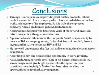 Conclusions
 Through its uniqueness and providing that quality products, RIL has
    made its name felt. It is a company which has succeeded due to the hard
    work and sincerity of its employees. So it is truly the employees
    company. And all credit must go to Mukesh Ambani.
   A shrewd businessman who knows the value of money and invests in
    future prospects with a guaranteed return
   A person who also takes care of the Corporate Social Responsibility by
    means of Bal Kalyan programme, Dhirubhai Ambani hospital, Project
    Jagruti and initiative to combat HIV and T.B
   He very well understands the fact that unlike money, time lost can never
    be regained.
   According to him one needs to find opportunity in every adversity.
   As Mukesh Ambani rightly says: “One of his biggest obsessions is that
    senior people must give bright 25-year-olds the opportunity to
    contribute meaningfully.” - Mukesh Ambani, after recalling the
    opportunities he received as a young man.
                                                                          18
 
