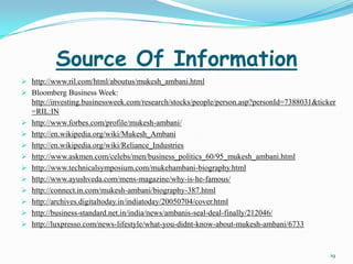 Source Of Information
 http://www.ril.com/html/aboutus/mukesh_ambani.html
 Bloomberg Business Week:
  http://investing.businessweek.com/research/stocks/people/person.asp?personId=7388031&ticker
  =RIL:IN
 http://www.forbes.com/profile/mukesh-ambani/
 http://en.wikipedia.org/wiki/Mukesh_Ambani
 http://en.wikipedia.org/wiki/Reliance_Industries
 http://www.askmen.com/celebs/men/business_politics_60/95_mukesh_ambani.html
 http://www.technicalsymposium.com/mukehambani-biography.html
 http://www.ayushveda.com/mens-magazine/why-is-he-famous/
 http://connect.in.com/mukesh-ambani/biography-387.html
 http://archives.digitaltoday.in/indiatoday/20050704/cover.html
 http://business-standard.net.in/india/news/ambanis-seal-deal-finally/212046/
 http://luxpresso.com/news-lifestyle/what-you-didnt-know-about-mukesh-ambani/6733



                                                                                           19
 