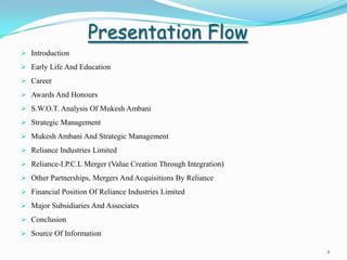 Presentation Flow
 Introduction
 Early Life And Education
 Career
 Awards And Honours
 S.W.O.T. Analysis Of Mukesh Ambani
 Strategic Management
 Mukesh Ambani And Strategic Management
 Reliance Industries Limited
 Reliance-I.P.C.L Merger (Value Creation Through Integration)
 Other Partnerships, Mergers And Acquisitions By Reliance
 Financial Position Of Reliance Industries Limited
 Major Subsidiaries And Associates
 Conclusion
 Source Of Information

                                                                 2
 