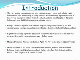 Introduction
 They say a good businessman can spot business in every opportunity, but a great
  businessman sees opportunity in every venture. Needless to say, a personification of
  this avowal can very well take form of Mukesh Ambani, head honcho of Reliance
  industries Limited (RIL) in every sense of good reason.

 Being a chemical engineer to a Stanford drop out, the journey of one of the true
  visionaries and business magnate is relived in this short report about Mukesh Ambani.

 Right from his early age to his education, career and the milestones he has achieved
  are a rare feat and is enough to make every Indian proud.

 Mukesh Dhirubhai Ambani was born on April 19, 1957 in the city of Aden in Yemen.


 Mukesh Ambani is the eldest son of Dhirubhai Ambani, the late patriarch of the
  Reliance Empire and Kokilaben Ambani. He has a brother, Anil Ambani, and two
  sisters - Dipti Salgaoncar & Neena Kothari.

                                                                                         3
 