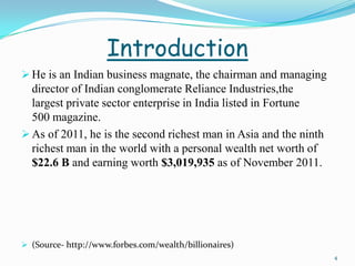 Introduction
 He is an Indian business magnate, the chairman and managing
  director of Indian conglomerate Reliance Industries,the
  largest private sector enterprise in India listed in Fortune
  500 magazine.
 As of 2011, he is the second richest man in Asia and the ninth
  richest man in the world with a personal wealth net worth of
  $22.6 B and earning worth $3,019,935 as of November 2011.




 (Source- http://www.forbes.com/wealth/billionaires)
                                                                   4
 