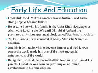 Early Life And Education
 From childhood, Mukesh Ambani was industrious and had a
  strong urge to become famous.
 He used to live with his family in the Usha Kiran skyscraper at
  Altamount Road in the 60’s until Dhirubhai Ambani then
  purchased a 14-floor apartment block called 'Sea Wind' in Colaba,
 Mukesh Ambani was educated at Abaay Morischa School in
  Mumbai.
 And his indomitable wish to become famous and well known
  across the world made him one of the most successful
  entrepreneurs of the world.
 Being the first child, he received all the love and attention of his
  parents. His father was keen on providing an all-round
  development to his four children.
                                                                    5
 