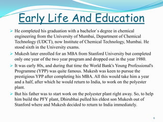 Early Life And Education
 He completed his graduation with a bachelor`s degree in chemical
  engineering from the University of Mumbai, Department of Chemical
  Technology (UDCT), now Institute of Chemical Technology, Mumbai. He
  stood sixth in the University exams.
 Mukesh later enrolled for an MBA from Stanford University but completed
  only one year of the two year program and dropped out in the year 1980.
 It was early 80s, and during that time the World Bank's Young Professional's
  Programme (YPP) was quite famous. Mukesh was keen to pursue the
  prestigious YPP after completing his MBA. All this would take him a year
  and a half, after which he would return to India, to work on the polyester
  plant.
 But his father was to start work on the polyester plant right away. So, to help
  him build the PFY plant, Dhirubhai pulled his eldest son Mukesh out of
  Stanford where and Mukesh decided to return to India immediately.

                                                                                    6
 