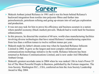 Career
 Mukesh Ambani joined Reliance in 1981 and it was his brain behind Reliance's
  backward integration from textiles into polyester fibres and further into
  petrochemicals, petroleum refining and going up-stream into oil and gas exploration
  and production.
 It was not easy task for him to prove his efficiency and business acumen in a nation
  where parallel economy (black market) prevails. Mukesh had to work hard for business
  enhancements.
 In this process, he directed the creation of 60 new, world-class manufacturing facilities
  involving diverse technologies that have raised Reliance’s manufacturing capacities
  from less than a million tonnes to twelve million tonnes per year.
 Mukesh made his father's dream come true when he launched Reliance Infocom
  Limited in 2002. It grew as the largest and most complex information and
  communications technology initiative in the world. Reliance Infocom has been
  renamed as Reliance Communications Limited, and is now under Anil Dhirubhai
  Ambani Group.
 Mukesh's greatest accolade came in 2004 when he was ranked 13th in Asia's Power 25
  list of The Most Powerful People in Business, published by the Fortune magazine. The
  Asia Society, Washington D.C., USA, conferred on him the Asia Society Leadership
  Award in May 2004.
                                                                                          7
 