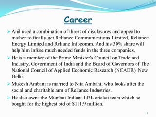 Career
 Anil used a combination of threat of disclosures and appeal to
  mother to finally get Reliance Communications Limited, Reliance
  Energy Limited and Relianc Infocomm. And his 30% share will
  help him infuse much needed funds in the three companies.
 He is a member of the Prime Minister's Council on Trade and
  Industry, Government of India and the Board of Governors of The
  National Council of Applied Economic Research (NCAER), New
  Delhi.
 Mukesh Ambani is married to Nita Ambani, who looks after the
  social and charitable arm of Reliance Industries.
 He also owns the Mumbai Indians I.P.L cricket team which he
  bought for the highest bid of $111.9 million.
                                                                   8
 