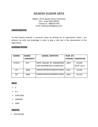 MUKESH KUMAR ARYA
Address: SP-42, Agrwal House, Riico,Kukas
Dist.- Jaipur (RAJ) 302023
Contact no.- 08875717470
Email: mukesharya93@gmail.com
CAREER OBJECTIVE
To look forward towards a successful career by working for an organization where I can
enhance my skills and knowledge in order to play a vital role in the advancement of the
organization.
ACADEMIC DETAILS
COURSE BOARD
/UNIVERSITY
SCHOOL / INSTITUTE YEAR OF
PASSING PERCENTAGE
B.TECH. RTU ARYA COLLEGE OF ENGINEERING
AND INFORMATION TECHNOLOGY
2016 65.42%
(till 6th sem.)
12th RBSE GANDHISENIORSECONDARYSCHOOL 2012 73.23%
10th RBSE GANDHISENIORSECONDARYSCHOOL 2010 70.11%
SKILLS
• C
• C++
• CORE JAVA
• ANDROID
• JSON
PROJECTS
• TEXT EDITOR
 