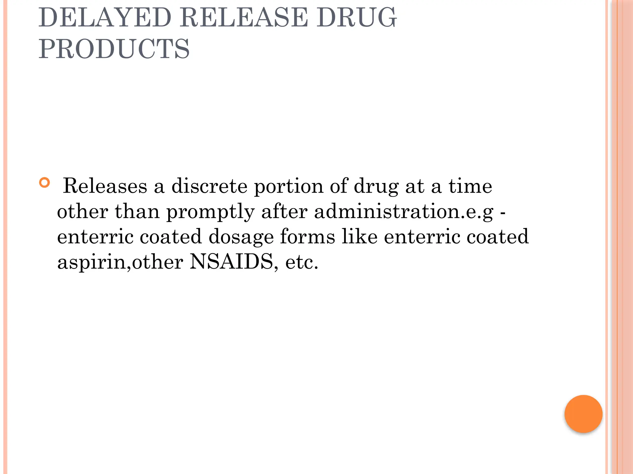 DELAYED RELEASE DRUG
PRODUCTS
 Releases a discrete portion of drug at a time
other than promptly after administration.e.g -
enterric coated dosage forms like enterric coated
aspirin,other NSAIDS, etc.
 