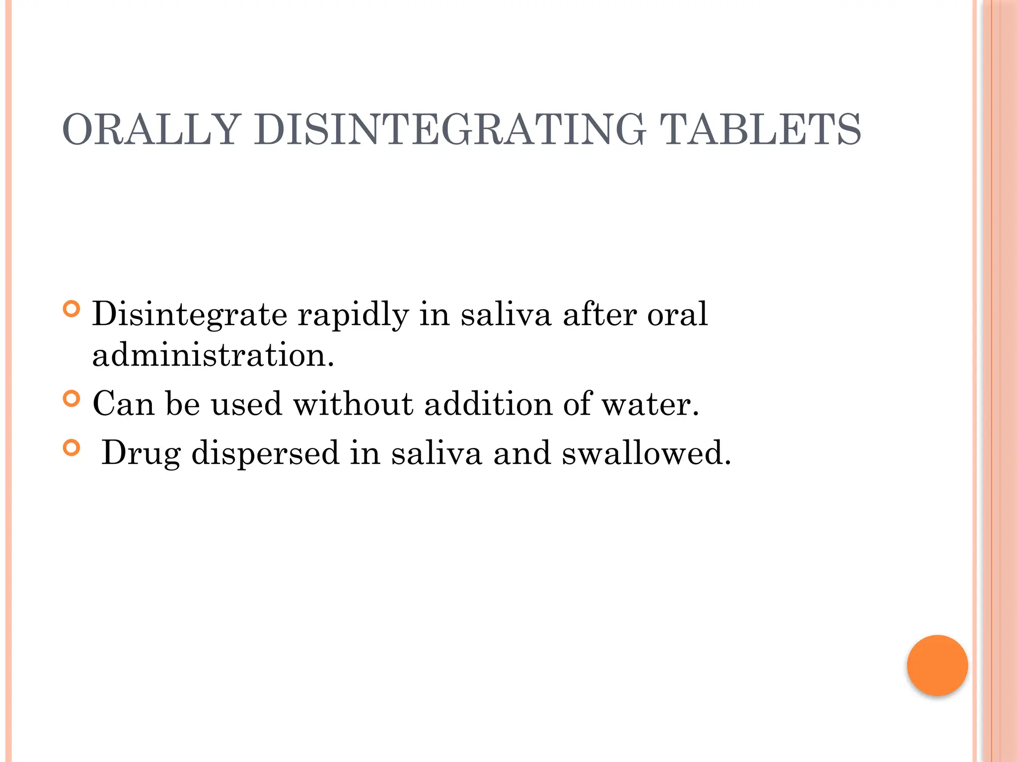 ORALLY DISINTEGRATING TABLETS
 Disintegrate rapidly in saliva after oral
administration.
 Can be used without addition of water.
 Drug dispersed in saliva and swallowed.
 