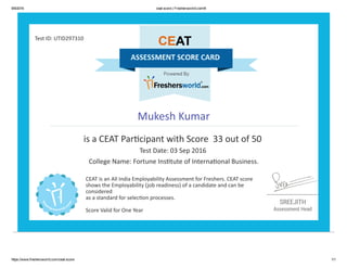 9/9/2016 ceat score | Freshersworld.com®
https://www.freshersworld.com/ceat­score 1/1
Test ID: UTID297310
Mukesh Kumar
is a CEAT Par옱�cipant with Score  33 out of 50 
Test Date: 03 Sep 2016 
College Name: Fortune Ins옱�tute of Interna옱�onal Business.
CEAT is an All India Employability Assessment for Freshers. CEAT score
shows the Employability (job readiness) of a candidate and can be
considered
as a standard for selec옱�on processes.
Score Valid for One Year
 