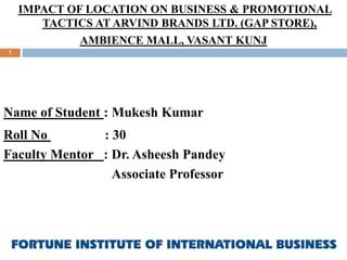IMPACT OF LOCATION ON BUSINESS & PROMOTIONAL
TACTICS AT ARVIND BRANDS LTD. (GAP STORE),
AMBIENCE MALL, VASANT KUNJ
Name of Student : Mukesh Kumar
Roll No : 30
Faculty Mentor : Dr. Asheesh Pandey
Associate Professor
1
 