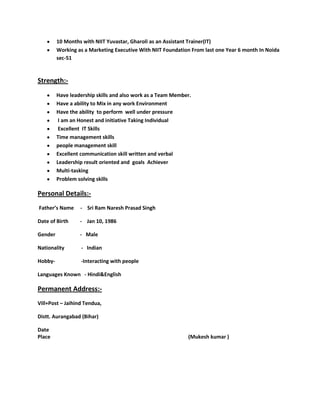10 Months with NIIT Yuvastar, Gharoli as an Assistant Trainer(IT)
Working as a Marketing Executive With NIIT Foundation From last one Year 6 month In Noida
sec-51
Strength:-
Have leadership skills and also work as a Team Member.
Have a ability to Mix in any work Environment
Have the ability to perform well under pressure
I am an Honest and initiative Taking Individual
Excellent IT Skills
Time management skills
people management skill
Excellent communication skill written and verbal
Leadership result oriented and goals Achiever
Multi-tasking
Problem solving skills
Personal Details:-
Father’s Name - Sri Ram Naresh Prasad Singh
Date of Birth - Jan 10, 1986
Gender - Male
Nationality - Indian
Hobby- -Interacting with people
Languages Known - Hindi&English
Permanent Address:-
Vill+Post – Jaihind Tendua,
Distt. Aurangabad (Bihar)
Date
Place (Mukesh kumar )
 