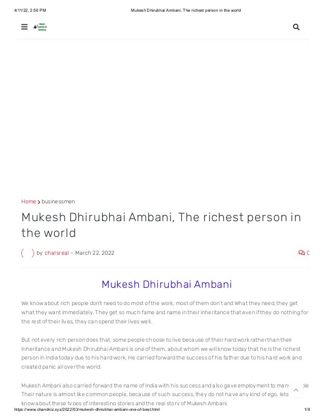 4/11/22, 2:56 PM Mukesh Dhirubhai Ambani, The richest person in the world
https://www.chandniz.xyz/2022/03/mukesh-dhirubhai-ambani-one-of-best.html 1/8
Home  businessmen
by chalsreal - March 22, 2022  0
Mukesh Dhirubhai Ambani, The richest person in
the world
 Mukesh Dhirubhai Ambani
We know about rich people don't need to do most of the work, most of them don't and What they need, they get
what they want immediately. They get so much fame and name in their inheritance that even if they do nothing for
the rest of their lives, they can spend their lives well.
But not every rich person does that, some people choose to live because of their hard work rather than their
inheritance and Mukesh Dhirubhai Ambani is one of them. about whom we will know today that he is the richest
person in India today due to his hard work. He carried forward the success of his father due to his hard work and
created panic all over the world.
Mukesh Ambani also carried forward the name of India with his success and also gave employment to many people
Their nature is almost like common people, because of such success, they do not have any kind of ego. lets Will
know about these types of interesting stories and the real story of Mukesh Ambani.
 

 