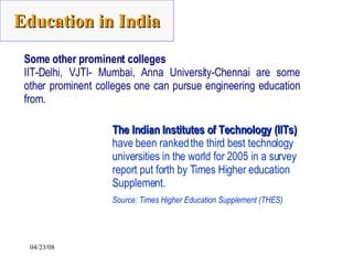 Some other prominent colleges IIT-Delhi, VJTI- Mumbai, Anna University-Chennai are some other prominent colleges one can pursue engineering education from.   The Indian Institutes of Technology (IITs)  have been ranked the third best technology universities in the world for 2005 in a survey report put forth by Times Higher education Supplement.  Source: Times Higher Education Supplement (THES)   Education in India 