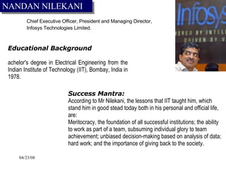 Chief Executive Officer, President and Managing Director,  Infosys Technologies Limited.  EEducational Background Bachelor's degree in Electrical Engineering from the Indian Institute of Technology (IIT), Bombay, India in 1978. Success Mantra: According to Mr Nilekani, the lessons that IIT taught him, which stand him in good stead today both in his personal and official life, are:  Meritocracy, the foundation of all successful institutions; the ability to work as part of a team, subsuming individual glory to team achievement; unbiased decision-making based on analysis of data; hard work; and the importance of giving back to the society.   NANDAN NILEKANI 