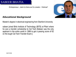 Entrepreneur  , claim to fame as Co creator –’ Hotmail’ EEducational Background MMaster's degree in electrical engineering from Stanford University Jsabeer joined Birla Institute of Technology (BITS) at Pilani where he won a transfer scholarship to Cal Tech [Sabeer was the only applicant in the entire world in 1988 to get a passing score of 62 on the tough Cal Tech Transfer Exam.] SABEER BHATIA 