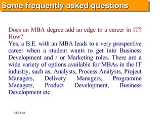   Does an MBA degree add an edge to a career in IT? How? Yes, a B.E. with an MBA leads to a very prospective career when a student wants to get into Business Development and / or Marketing roles. There are a wide variety of options available for MBAs in the IT industry, such as, Analysts, Process Analysts, Project Managers, Delivery Managers, Programme Managers, Product Development, Business Development etc.   Some frequently asked questions   