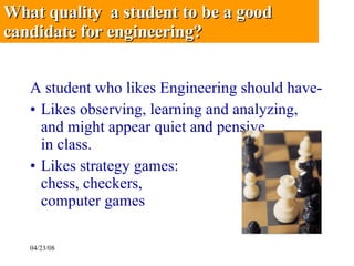 A student who likes Engineering should have- Likes observing, learning and analyzing, and might appear quiet and pensive  in class. Likes strategy games:  chess, checkers,  computer games What quality  a student to be a good candidate for engineering? 