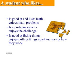 Is good at and likes math -  enjoys math problems Is a problem solver - enjoys the challenge Is good at fixing things - enjoys pulling things apart and seeing how they work A student who likes...   