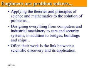 Applying the theories and principles of science and mathematics to the solution of problems...  Designing everything from computers and industrial machinery to cars and security systems, in addition to bridges, buildings and ships... Often their work is the link between a scientific discovery and its application.  Engineers are problem solvers... 