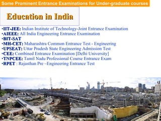 Education in India Some Prominent Entrance Examinations for Under-graduate courses IIT-JEE:  Indian Institute of Technology-Joint Entrance Examination AIEEE:  All India Engineering Entrance Examination BIT-SAT MH-CET:  Maharashtra Common Entrance Test - Engineering UPSEAT:  Uttar Pradesh State Engineering Admission Test CEE:  Combined Entrance Examination  [Delhi University] TNPCEE:  Tamil Nadu Professional Course Entrance Exam RPET  : Rajasthan Pre –Engineering Entrance Test 