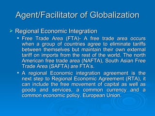 Agent/Facilitator of Globalization Regional Economic Integration Free Trade Area (FTA)- A free trade area occurs when a group of countries agree to eliminate tariffs between themselves but maintain their own external tariff on imports from the rest of the world. The north American free trade area (NAFTA), South Asian Free Trade Area (SAFTA) are FTA’s.  A regional Economic integration agreement is the next step to Regional Economic Agreement (RTA), it can include the free movement of capital as well as goods and services, a common currency and a common economic policy. European Union. 