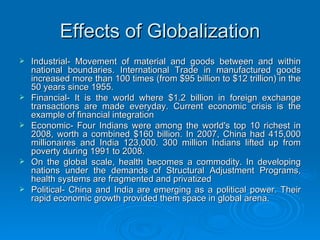 Effects of Globalization Industrial- Movement of material and goods between and within national boundaries. International Trade in manufactured goods increased more than 100 times (from $95 billion to $12 trillion) in the 50 years since 1955. Financial- It is the world where $1.2 billion in foreign exchange transactions are made everyday. Current economic crisis is the example of financial integration Economic- Four Indians were among the world's top 10 richest in 2008, worth a combined $160 billion. In 2007, China had 415,000 millionaires and India 123,000. 300 million Indians lifted up from poverty during 1991 to 2008. On the global scale, health becomes a commodity. In developing nations under the demands of Structural Adjustment Programs, health systems are fragmented and privatized  Political- China and India are emerging as a political power. Their rapid economic growth provided them space in global arena. 