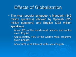 Effects of Globalization The most popular language is Mandarin (845 million speakers) followed by Spanish (329 million speakers) and English (328 million speakers). About 35% of the world's mail, telexes, and cables are in English.  Approximately 40% of the world's radio programs are in English.  About 50% of all Internet traffic uses English.   