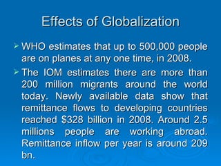 Effects of Globalization WHO estimates that up to 500,000 people are on planes at any one time, in 2008.  The IOM estimates there are more than 200 million migrants around the world today. Newly available data show that remittance flows to developing countries reached $328 billion in 2008. Around 2.5 millions people are working abroad. Remittance inflow per year is around 209 bn. 